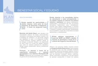 58EJE 3
BIENESTAR SOCIAL Y EQUIDAD
ADULTOS MAYORES.
Brindar equidad de oportunidades a
adultos mayores, como parte de los
programas de Desarrollo e Integración
Social. A través de programas base
como:
Bienestar del Adulto Mayor, para atender a las
necesidades básicas de salud, socioculturales,
recreativas y formativas a los adultos mayores, con
la finalidad de contribuir a un desarrollo integral
que dignifique su vejez y su integración familiar
y social. Promover mayores espacios donde se
les otorgue la atención integral, y el alojamiento
en otros casos. En el caso de adultos mayores
que viven en extrema pobreza y/o abandono,
otorgar apoyos asistenciales, becas y canalización
a albergues.
Promover la atención a través de la
capacitación, orientación y asesoría
gerontológica a los Sistemas Municipales DIF
(SMDIF), organismos de la sociedad civil y público
en general, en el estado de San Luis Potosí.
Brindar atención a las necesidades básicas
de alimentación y salud principalmente, a
los adultos mayores en situación de pobreza
extrema y abandono con apoyos alimentarios,
asistenciales y económicos, del tipo de enseres
domésticos, implementos para rehabilitación,
insumos para higiene, medicamentos e insumos
para la salud. Canalizar a adultos mayores el acceso
a médicos y estudios especializados, facilitándoles
el acercamiento a través de la Secretaria de Salud
derivaciones y canalizaciones.
Brindar albergue especializado a
través del SEDIF y los SMDIF, a adultos
mayores en desamparo a través de la
creación del Programa Casa del Abuelo.
Ofrecer a las personas adultas mayores, a través
delProgramaAdultoMayorActivo,oportunidades
de desarrollo para una vida saludable, mediante
actividades, dinámicas de grupos, pláticas, cursos y
talleres, aprovechando su organización en grupos,
que les permiten compartir valores, creencias,
gustos, costumbres, experiencias y con ello mejorar
su proceso socialización. A través de asesoría
 