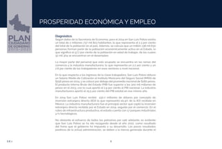 6EJE 1
PROSPERIDAD ECONÓMICA Y EMPLEO
Diagnóstico.
Según datos de la Secretaría de Economía, para el 2014 en San Luis Potosí existía
un total de 2 millones 737 mil 823 habitantes, lo que representa el 2.3 por ciento
del total de la población en el país. Además, se calcula que un millón 138 mil 630
personas forman parte de la población económicamente activa en el Estado, lo
que significó el 57.7 por ciento de la población en edad de trabajar, de los cuales
32 mil 304 se encuentran en el desempleo.
La mayor parte del personal que está ocupado se encuentra en las ramas del
comercio y la industria manufacturera, lo que representa un 2.2 por ciento y un
2.6 por ciento de los trabajadores en esos sectores a nivel nacional.
En lo que respecta a los ingresos de la clase trabajadora, San Luis Potosí obtuvo
un Salario Medio de Cotización al Instituto Mexicano del Seguro Social (IMSS) de
$256 pesos en 2014, y se colocó por debajo del promedio nacional de $282 pesos.
El producto Interno Bruto del Estado (PIB) fue superior a los 300 mil millones de
pesos en el 2013, con lo cual aportó el 1.9 por ciento al PIB nacional. La industria
manufacturera aportó el 25.5 por ciento del PIB estatal en ese mismo año.
En 2014 San Luis Potosí recibió 430.7 millones de dólares por concepto de
inversión extranjera directa (IED) lo que representó el1.9% de la IED recibida en
México. La industria manufacturera fue el principal sector que captó la inversión
extranjera directa recibida por el Estado en 2014, seguida por el comercio. En el
rubro de infraestructura productiva, el estado cuenta con 17 parques industriales
y/o tecnológicos.
No obstante el esfuerzo de todos los potosinos por salir adelante, es evidente
que San Luis Potosí se ha ido rezagando desde el año 2010, como resultado
del freno que el gobierno ha impuesto a su desarrollo. Los pocos resultados
positivos de la actual administración, se deben a la inercia generada durante el
 