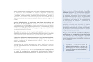 BIENESTAR SOCIAL Y EQUIDAD61
Revisar el mecanismo estatal en vigor para hacer frente a la violencia contra
las mujeres con miras a simplificar los procesos y mejorar la coordinación
entre sus miembros y fortalecer su capacidad en los planos federal, estatal
y municipal, proporcionándole suficientes recursos humanos, técnicos y
financieros para aumentar su eficacia en la ejecución de su mandato general
de prevenir, atender, sancionar y erradicar la violencia contra la mujer en el
Estado.
Abordar urgentemente los obstáculos que limitan la activación del
Mecanismo de Alerta de Género. También le preocupan las inexactitudes
en los procedimientos para registrarydocumentarlos asesinatos de mujeres,
que menoscaban la adecuada investigación de los casos e impiden que las
familias sean notificadas puntualmente y que se haga una evaluación más
completa y fiable del feminicidio.
Garantizar el acceso de las mujeres a la justicia, entre otras cosas
mejorandolacapacidaddeloscentrosdejusticiaparalasmujeresyponiendo
estos centros al alcance de las mujeres que son víctimas de la violencia.
Elaborar un diagnóstico del fenómeno de la trata de mujeres y niñas,
incluidos su alcance, causas, consecuencias y objetivos, así como sus
posibles vínculos con las desapariciones de mujeres y niñas y las nuevas
formas de explotación.
Adoptar todas las medidas apropiadas para reducir la diferencia entre las
tasas de analfabetismo entre las mujeres de las zonas urbanas y las de las
zonas rurales.
Garantizar la implementación efectiva del protocolo para la intervención
en casos de hostigamiento sexual en la Administración Pública y
adoptar medidas semejantes para prevenir ese delito en el sector privado.
BajolaorientacióndelObservatoriodeMortalidad
Materna, intensificar los esfuerzos para reducir la
tasa de mortalidad materna y violencia obstétrica,
en particular adoptando una estrategia amplia
de maternidad sin riesgos en que se dé prioridad
al acceso a servicios de salud prenatal, posnatal
y obstétricos de calidad y al establecimiento
de mecanismos de vigilancia y asignación de
responsabilidad.
Asegurar que todos los programas y políticas
destinados a eliminar la pobreza incluyan una
perspectiva de género y un enfoque intercultural, a
fin de eliminar la discriminación contra las mujeres
indígenas de las zonas rurales.
Apoyar mensualmente a las Madres Solteras
al insertarlas en Brigadas de Desarrollo Social,
para otorgarles una fuente de empleo y seguridad
social, pues los salarios mínimos dignos reducirán el
riesgo de que las mujeres continúen en condiciones
de vulnerabilidad.
Empoderar a las mujeres dentro de
la participación política y la toma de
decisiones, pues menos participación
evidencia la brecha de desigualdad y
discriminación.
 