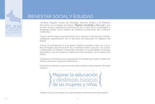 62EJE 3
BIENESTAR SOCIAL Y EQUIDAD
Constituir brigadas móviles de Psicología, Atención Jurídica y de Medicina
Preventiva con la entrega de tarjetas “Mujeres moviendo a San Luis”, que
les den acceso a programas de promoción de su salud física y psicológica, e
integridad jurídica, con el objetivo de fortalecer la prevención de la violencia
intrafamiliar.
Crear la red de mujeres para prevención de la violencia a nivel escolar y familiar,
trabajando conjuntamente con la Secretaría de Educación de Gobierno del
Estado.
Vincular la participación en el programa “Mujeres moviendo a San Luis” y en la
Red de Mujeres para Prevención de la Violencia Familiar y Escolar, con acceso
a descuentos en Cadenas Comerciales ubicadas en los principales municipios
del Estado, y con los comercios mayores en cada municipio, con el impulso del
SIFIDE.
Establecer la Promotora para la generación de empleo para mujeres cabeza de
familia y el acceso a proyectos productivos.
Fortalecer la nutrición, la prevención de enfermedades y los programas de salud
materna.
Ampliar el acceso al crédito y las oportunidades económicas para las mujeres.
 
