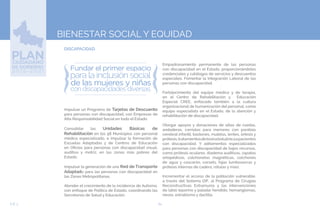 64EJE 3
BIENESTAR SOCIAL Y EQUIDAD
DISCAPACIDAD.
Impulsar un Programa de Tarjetas de Descuento
para personas con discapacidad, con Empresas de
Alta Responsabilidad Social en todo el Estado.
Consolidar las Unidades Básicas de
Rehabilitación en los 58 Municipios con personal
médico especializado, e impulsar la formación de
Escuelas Adaptadas y de Centros de Educación
en Oficios para personas con discapacidad visual,
auditiva y motriz, en las zonas más pobres del
Estado.
Impulsar la generación de una Red de Transporte
Adaptado para las personas con discapacidad en
las Zonas Metropolitanas.
Atender el crecimiento de la incidencia de Autismo,
con enfoque de Política de Estado, coordinando las
Secretarías de Salud y Educación.
Empadronamiento permanente de las personas
con discapacidad en el Estado, proporcionándoles
credenciales y catálogos de servicios y descuentos
especiales. Fomentar la Integración Laboral de las
personas con discapacidad.
Fortalecimiento del equipo médico y de terapia,
en el Centro de Rehabilitación y Educación
Especial CREE, enfocado también a la cultura
organizacional de humanización del personal, como
equipo especialista en el Estado, de la atención y
rehabilitación de discapacidad.
Otorgar apoyos y donaciones de sillas de ruedas,
andaderas, carriolas para menores con parálisis
cerebral infantil, bastones, muletas, lentes, órtesis y
prótesis,tratamientosdetoxinabotulínicaapacientes
con discapacidad. Y aditamentos especializados
para personas con discapacidad de bajos recursos,
como prótesis oculares, diadema auditivas, zapatos
ortopédicos, colchonetas magnéticas, colchones
de agua y cascarón, corsets, fajas lumbosacras y
prótesis internas de cadera, rótulas y más).
Incrementar el acceso de la población vulnerable,
a través del Sistema DIF, al Programa de Cirugías
Reconstructivas Extramuros y las intervenciones
de labio leporino y paladar hendido, hemangiomas,
nevos, estrabismo y dactilia.
 