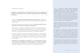 BIENESTAR SOCIAL Y EQUIDAD65
DERECHOS HUMANOS.
Impulsar la armonización y el fortalecimiento del marco legislativo
estatal e institucional con los Tratados Internacionales de Derechos
Humanos.
Elaborar un Programa Estatal de Derechos Humanos 2015 - 2021 como
una Política de Estado con un mecanismo independiente para su evaluación
y seguimiento.
Fortalecer e implementar un sistema local para la Protección de Personas
Defensoras de Derechos Humanos y Periodistas.
Implementar un Programa de Seguridad Ciudadana en Derechos Humanos,
en el cual se propondrán estrategias para que la Comisión Estatal de
Derechos Humanos eficientice sus actuaciones y desde su autonomía se
convierta en una auténtica Defensoría de las y los habitantes potosinos.
Fortalecer el combate de la pobreza extrema poniendo en marcha políticas
sociales enfocadas a alcanzar una sociedad de Derechos que aborden
la problemática de las personas en condiciones de pobreza extrema
y sus carencias, dando especial atención a los grupos en situación de
vulnerabilidad.
Promoción de igualdad de derechos y no discriminación, donde
se promoverá la igualdad de oportunidades y No Discriminación
contra las Mujeres, en atención a un eje transversal, utilizando para ello la
planeación, programación y presupuestos con perspectiva de género.
Crear un Banco de Datos sobre Derechos
Humanos, que incluirá un registro estatal oficial de
personas desaparecidas, dónde la PGE administre
la Base de Datos de Personas no localizadas.
Para mi Gobierno, será una prioridad el combate
de la pobreza extrema, por lo que se pondrán en
marcha políticas sociales enfocadas en alcanzar una
sociedad de derechos que aborden la problemática
de las personas en condiciones de pobreza extrema
y sus carencias, dando especial atención a los
grupos en situación de vulnerabilidad.
Desde la Cohesión Social, abriré el espacio para las
políticas públicas sociales para que las personas
sean y se sientan parte de la sociedad, con una vida
digna y donde todas y todos puedan desarrollar sus
capacidades.
El Derecho a la Salud será una prioridad, donde
el combate a la mortalidad materna es un tema
de alarma y llevaré a cabo acciones para mejorar
el acceso a la salud, los servicios de salud sexual
y reproductiva, así como servicios amigables para
adolescentes; la creación de un Sistema Estatal de
Información Básica en Materia de Salud y el Grupo
de Atención Integral a la Salud de la Adolescencia.
Implementarlosmecanismosparadarcumplimiento
a la obligación de consulta a pueblosycomunidades
indígenas en los procedimientos de evaluación de
impacto ambiental, conforme al Convenio 169 de la
OIT.
 