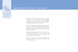 66EJE 3
BIENESTAR SOCIAL Y EQUIDAD
Promover la igualdad de oportunidades y garantizar
la vigencia de los derechos de los pueblos
indígenas y su desarrollo e inclusión integral,
mediante políticas que sean consultadas, diseñadas
y operadas conjuntamente con ellos.
Crear un Programa Especial de Migración, que será
la base para la política del Estado en materia de
migración, donde se van a plantear acciones para
fortalecer el acceso a la justicia y la seguridad de las
personas migrantes.
Elaborar políticas públicas y entre otras acciones
con criterios diferenciados para la protección de
niñas, niños y adolescentes, mujeres, víctimas del
delito y solicitantes de refugio.
Crear un Programa especial para garantizar los
Derechos de las personas con discapacidad con
enfoque de género.
 