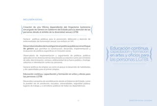 BIENESTAR SOCIAL Y EQUIDAD67
INCLUSIÓN SOCIAL
Creación de una Oficina dependiente del Organismo Autónomo
encargado de Género en Gobierno del Estado para la atención de las
personas desde el ámbito de la diversidad sexual LGTBI.
Generar políticas públicas para la prevención, detección y atención de
enfermedades de transmisión sexual, con énfasis en VIH.
Desarrollarestudiosdeinvestigaciónenpolíticaspúblicasconenfoque
de género que permitan la construcción, desarrollo, implementación y
evaluación de políticas específicas en inclusión social.
Observatorio de implementación y seguimiento de políticas públicas
aplicadas en los diversos temas relacionados alcolectivo como son crímenes
de odio, discriminación, censura, arbitrariedad de la fuerza pública, chantaje,
sobornos e intimidación contra las personas.
Generar políticas de empleo así como el apoyar el desarrollo de habilidades
y de capacidades para el primer empleo.
Educación continua, capacitación y formación en artes y oficios para
las personas LGTBI.
Desarrollar campañas de sensibilización desde el Gobierno del Estado, como
lo pueden ser en parabuses, escuelas, universidades, seguridad pública,
lugares de trabajo, y a servidores públicos de todas las dependencias.
 