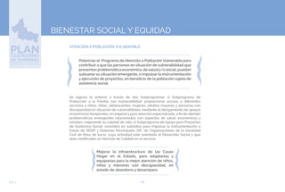 68EJE 3
BIENESTAR SOCIAL Y EQUIDAD
ATENCIÓN A POBLACIÓN VULNERABLE.
Potenciar el Programa de Atención a Población Vulnerable para
contribuir a que las personas en situación de vulnerabilidad que
presentanproblemáticaeconómica,desaludy/osocial,puedan
subsanar su situación emergente, e impulsar la instrumentación
y ejecución de proyectos, en beneficio de la población sujeta de
asistencia social.
Se logrará lo anterior a través de dos Subprogramas: 1) Subprograma de
Protección a la Familia con Vulnerabilidad: proporcionar acceso a diferentes
servicios a niños, niñas, adolescentes, mujeres, adultos mayores y personas con
discapacidad en situación de vulnerabilidad, mediante el otorgamiento de apoyos
económicos temporales, en especie y para atención especializada, a fin de atender
problemáticas emergentes relacionadas con aspectos de salud, económicos y
sociales, mejorando su calidad de vida. 2) Subprograma de Apoyo para Proyectos
de Asistencia Social: consistirá en subsidios para impulsar la instrumentación a
través de SEDIF y Sistemas Municipales DIF, de Organizaciones de la Sociedad
Civil sin fines de lucro, cuya actividad esté orientada al Desarrollo Social y que
sean certificadas en Normas de Calidad en el servicio.
Mejorar la infraestructura de las Casas
Hogar en el Estado, para adaptarlas y
equiparlas para la mejor atención de niños,
niñas y menores con discapacidad, en
estado de abandono y desamparo.
 