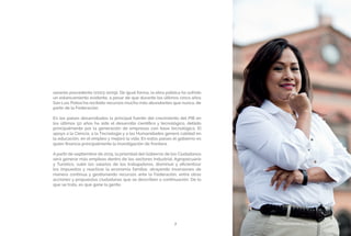 PROSPERIDAD ECONÓMICA Y EMPLEO7
sexenio precedente (2003-2009). De igual forma, la obra pública ha sufrido
un estancamiento evidente, a pesar de que durante los últimos cinco años
San Luis Potosí ha recibido recursos mucho más abundantes que nunca, de
parte de la Federación.
En los países desarrollados la principal fuente del crecimiento del PIB en
los últimos 50 años ha sido el desarrollo científico y tecnológico, debido
principalmente por la generación de empresas con base tecnológica. El
apoyo a la Ciencia, a la Tecnología y a las Humanidades generó calidad en
la educación, en el empleo y mejoró la vida. En estos países el gobierno es
quien financia principalmente la investigación de frontera.
A partir de septiembre de 2015, la prioridad del Gobierno de los Ciudadanos
será generar más empleos dentro de los sectores Industrial, Agropecuario
y Turístico, subir los salarios de los trabajadores, disminuir y eficientizar
los impuestos y reactivar la economía familiar, atrayendo inversiones de
manera continua y gestionando recursos ante la Federación, entre otras
acciones y propuestas ciudadanas que se describen a continuación. De lo
que se trata, es que gane la gente.
PROSPERIDAD ECONÓMICA Y EMPLEO
 