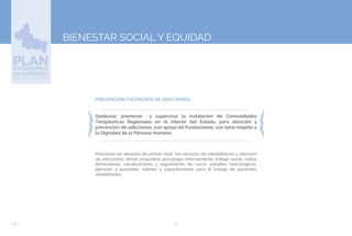 70EJE 3
BIENESTAR SOCIAL Y EQUIDAD
PREVENCIÓN Y ATENCIÓN DE ADICCIONES:
Gestionar, promover y supervisar la instalación de Comunidades
Terapéuticas Regionales en el interior del Estado, para atención y
prevención de adicciones, con apoyo de Fundaciones, con total respeto a
la Dignidad de la Persona Humana.
Posicionar en atención de primer nivel, los servicios de rehabilitación y atención
de adicciones, desde psiquiatría, psicología, internamiento, trabajo social, visitas
domiciliarias, canalizaciones y seguimiento de casos, estudios toxicológicos,
atención a pacientes, talleres y capacitaciones para el trabajo de pacientes
rehabilitados.
 