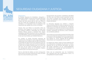 74EJE 4
Diagnóstico.
El Instituto Nacional de Estadística, Geografía e
Informática, (INEGI), a través de la Encuesta Nacional
de Victimización y Percepción sobre Seguridad
Pública del 2013 estima que en San Luis Potosí el
53.5 por ciento de la población de 18 años y más
considera a la inseguridad como el problema más
importante que aqueja hoy en día a la Entidad.
Incluso, San Luis Potosí se encuentra entre los
primeros cinco lugares en el país con mayor tasa
de incidencia delictiva, antecedida por el Distrito
Federal, México, Sonora y Quintana Roo. Según
estadísticas del INEGI durante el 2011 se registraron
34mil066delitos,mientrasqueelpromedionacional
es de 29 mil 372 delitos por entidad federativa.
En cambio, la propia Encuesta Nacional de
Victimización y Percepción sobre Seguridad Pública
señala que en los últimos años ha ido en descenso
el promedio de denuncias de los potosinos que son
víctimas de un delito, pues para el 2013 se denunció
el 8.8% de los delitos mientras que en el 2012 fue
del 9.2%, de los cuales el 67.8% llevaron a inicio
de averiguación previa en el Ministerio Público,
mientras que en el 2012 fue del 75.4%.
Esto es, del total de delitos se inició averiguación
previa sólo en el 5.9 por ciento de los casos, en tanto
que en el 2012 fue del 6.9 por ciento.
SEGURIDAD CIUDADANA Y JUSTICIA
De igual forma, de acuerdo a estadísticas del INEGI
deI 2013, San Luis Potosí ocupó la posición número
uno como la entidad más corruptas del país, por
encima de entidades como el Distrito Federal y el
Estado de México.
La Encuesta Nacional de Calidad e Impacto
Gubernamental (ENCIG) midió las experiencias de la
población al enfrentar una situación de corrupción.
Cabe aclararque eltipo de corrupción que se abordó
en la ENCIG es la que se genera en la realización de
trámites, solicitudes de servicios y otros contactos
con servidores públicos.
De acuerdo con la encuesta, portipo de trámite, elde
mayor porcentaje de experiencias de corrupción fue
el contacto con autoridades de seguridad pública
que registró un 50.6%, seguido del de permisos
relacionados con la propiedad, con un 24.8%.
En materia de Justicia, existe un franco deterioro de
las Instituciones encargadas de procurar la misma,
producto de un uso faccioso del poder, así como
del propio abandono de las responsabilidades
de quienes han ocupado de hacer prevalecer la
impunidad en nuestro Estado.
Estas son las propuestas que los Ciudadanos
han realizado para que recuperemos la paz y la
tranquilidad de nuestro Estado.
 