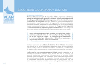 76EJE 4
SEGURIDAD CIUDADANA
Transitar del viejo concepto de Seguridad Pública, represivo, autoritario y
donde no se respetan los Derechos Humanos, hacia el nuevo paradigma
de la Seguridad Ciudadana flexible, respetuosa de los Derechos Humanos
y constructor de ciudadanía. Para ello, se debe dar una respuesta del Estado a
las necesidades específicas en materia de Seguridad de cada una de las cuatro
regiones de la Entidad, eliminando unavisión centralista, por lo cuales conveniente
realizar procesos participativos para el diseño de Programas de Seguridad
Ciudadana, Prevención del Delito y Operación Policial que concuerden con
las características y realidad local de las regiones cuatro regiones del estado.
SEGURIDAD CIUDADANA Y JUSTICIA
Lograr el empoderamiento de la sociedad en la Seguridad Pública,
debido a que bajo la visión de este paradigma de Seguridad deja
de ser una función de Estado y se transforma en un bien común
y en un Derecho al que todos pueden y deben tener acceso, una
seguridad publica de la mano de la sociedad.
Gestionar la creación de Auditores Ciudadanos de la Policía, la elección por
voto directo de los Jefes Policiales y la supervisión social del funcionamiento
policial. Esto trae como resultado mayor confianza ciudadana en sus autoridades.
Se pueden realizar adaptaciones de mecanismos similares para San Luis Potosí.
Modernizar los cuerpos policíacos en el Estado, pues la inseguridad no se
resuelve con operativos policiales, ni por decreto. Para ello, es necesaria una
profunda reestructura, modernización y fortalecimiento de la Policía Estatal,
señalada como responsable de violaciones graves a los Derechos Humanos,
desmotivada, carcomida por la corrupción interna y externa, vulnerada en
su integridad e infiltrada por la delincuencia, en un cuerpo policial civil, con
rostro humano, moderno, confiable, cercana a la gente, integrada conforme
 
