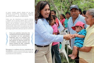 SEGURIDAD CIUDADANA Y JUSTICIA77
Recuperar la confianza de los ciudadanos en
sus policías, y sentir una proximidad que coadyuve
a mantener un orden basado en el respeto, debe ser
la prioridad de este Gobierno.
al nuevo modelo policial, dotado de las más
modernas herramientas tecnológicas, logísticas,
de equipamiento y de infraestructura para la
prevención y el combate a la delincuencia.
Habrá que dar importancia al aspecto técnico
y logístico de la función policial que al aspecto
humano y de la protección de los integrantes de la
Policía y de sus familias, a través de un esquema
de buenas percepciones, prestaciones y beneficios
institucionales, depurando a los policías que deban
salir de las corporaciones y manteniendo a aquellos
que tenga el perfil adecuado para ejercer su función.
Crear una auténtica estructura de
coordinación de las policías estatal
y municipal con las autoridades
federales para un combate real
a las estructuras de criminalidad
que operan en diversas partes de
la Entidad, creando además una
policía estatal de elite, mediante
un riguroso proceso selectivo.
SEGURIDAD CIUDADANA Y JUSTICIA77
 