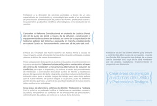 SEGURIDAD CIUDADANA Y JUSTICIA79
Fortalecer a la dirección de servicios periciales, a través de un área
especializada en criminalística y criminología que auxilie a las autoridades
de procuración, administración de justicia de manera profesional acorde a
los parámetros y adelantos científicos y tecnológicos, en la resolución de los
asuntos.
Concretar la Reforma Constitucional en materia de Justicia Penal,
del 18 de junio de 2008, a través de la difusión, construcción y
equipamiento de sus áreas de trabajo, así como de la capacitación de
todos los actores del Sistema, y la puesta en marcha, estableciendo
en todo el Estado su funcionamiento, antes del 18 de junio del 2016.
Enfocar los esfuerzos del Nuevo Sistema de Justicia Penal a causas de
mayor impacto social, ofreciendo formas de terminación anticipada o salidas
alternas a delitos de menor trascendencia.
Ponera disposición de las partes laJusticia restaurativa en contravención con
la justicia retributiva. Debemos fortalecer la justicia restaurativa a través
de centros de mediación y mecanismos alternativos de solución de
conflictos para que el imputado y la victima a través del procedimiento
de mediación o conciliación descubran puntos de interés y establezcan
planes de reparación del daño y logrando acuerdos mutuamente benéficos,
evitando costos para el estado, cargas de trabajo, pero sobre todo evitaría
que el nuevo sistema de justicia llegue a colapsarse, pues no debemos
perder de vista que hasta un 90% de los asuntos tratados en el nuevo sistema
debe resolverse en esta etapa.
Crear áreas de atención a víctimas del Delito y Protección a Testigos.
Con lo anterior se pretende facilitar al ciudadano un verdadero acceso a
la justicia, recuperando su confianza en las instituciones de procuración y
administración de justicia, así como en la cultura de la denuncia.
Fortalecer el área de control interno para prevenir
y controlar los altos niveles de corrupción, creando
una fiscalía Anti corrupción que trabaje de la mano
con la sociedad civil, cuyo titular será nombrado
por los propios ciudadanos. Implementando el
programa cero tolerancia.
 
