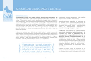 80EJE 4
SEGURIDAD CIUDADANA Y JUSTICIA
REINSERCIÓN SOCIAL
Implementar acciones para que el sistema penitenciario se organice de
una vez por todas sobre la base del respeto a los derechos humanos, del
trabajo y capacitación para el mismo, la educación integral, salud y el deporte
como medios para lograr la reinserción del sentenciado a la sociedad y procurar
que no vuelva a delinquir, sin perder de vista que el objetivo de la pena de prisión
es precisamente la reinserción social y que el procesado o sentenciado también
es un ser humano, que tiene derechos y dignidad, y no por ser agresor de la
sociedad pierde estos derechos, no podemos seguir viéndolos con indiferencia,
pues ello equivaldría a olvidarnos de la problemática que día a día se vive en los
centros de reclusión.
Implementar acciones para delimitar: el ámbito federal y estatal; menores de
edadyadultos; hombresymujeres; prisión preventivaypenitenciaria; delincuencia
común y delincuencia organizada; reincidente y primodelincuentes y peligrosidad
mínima y alta, además contar con instalaciones dignas, equipadas y seguras,
que no generen a largo plazo problemas de la sobrepoblación, evitando riñas
frecuentes, venta de privilegios, fugas de reos y el autogobierno.
Promover la industria penitenciaria con el sector
empresarial en beneficio de los internos.
Atender de manera adecuada las adicciones de
los internos para la prevención y tratamiento de
las mismas, más y mejor atención medica, clínicas
equipadas para atender pronta y adecuadamente
todas las intervenciones quirúrgicas y
procedimientos urgentes que se requieran.
Combatir la corrupción en los centros en todos
sus niveles (ejecutivos, administrativos, y de
custodia) para lograr los anhelados fines de
salvaguardar la integridad, los derechos de las
personas, el orden, la reinserción social de los
infractores, y que las cárceles tengan un sentido
El importante contar con mas y mejor personal,
implementandoverdaderosprogramasdeselección
para su ingreso, su formación y permanencia,
evaluación periódica para su permanencia y
ascenso, implementando un responsable control
de confianza.
Examinar y evaluar cómo se garantizan en los
centros penitenciarios los derechos de las personas
con discapacidad, incluida la discapacidad mental.
 