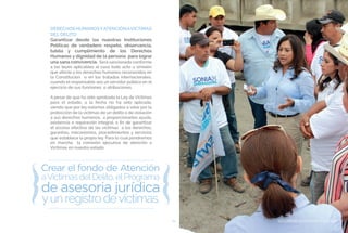 SEGURIDAD CIUDADANA Y JUSTICIA81
DERECHOSHUMANOSYATENCIÓNAVICTIMAS
DEL DELITO
Garantizar desde las nuestras Instituciones
Políticas de verdadero respeto, observancia,
tutela y cumplimiento de los Derechos
Humanos y dignidad de la persona para lograr
una sana convivencia. Será sancionado conforme
a las leyes aplicables al caso todo acto u omisión
que afecte a los derechos humanos reconocidos en
la Constitución o en los tratados internacionales,
cuando el responsable sea un servidor público en el
ejercicio de sus funciones o atribuciones.
A pesar de que ha sido aprobada la Ley de Victimas
para el estado, a la fecha no ha sido aplicada,
siendo que por ley estamos obligados a velar por la
protección de la victimas de un delito o de violación
a sus derechos humanos, a proporcionarles ayuda,
asistencia o reparación integral, a fin de garantizar
el acceso efectivo de las victimas a los derechos,
garantías, mecanismos, procedimientos y servicios
que establece la propia ley. Para lo cual pondremos
en marcha la comisión ejecutiva de atención a
Victimas en nuestro estado.
SEGURIDAD CIUDADANA Y JUSTICIA
 