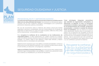 82EJE 4
SEGURIDAD CIUDADANA Y JUSTICIA
PREVENCIÓN DEL DELITO Y PARTICIPACIÓN CIUDADANA
LarealizacióndeProgramasdePrevencióndelaViolenciaylaDelincuencia
debe ser una alta prioridad del Estado. Para tal efecto es conveniente aplicar
acciones con los más modernos enfoques criminológicos de la prevención
psicosocial, situacional, policial y comunitaria.
Día con día escuchamos sobre la ineficacia del sistema actual para brindar
seguridad a personas y propiedades, ello por la desconfianza en el aparato de
Seguridad, la delincuencia es capaz de evadir la justicia, infiltrarse entre la filas
de las corporaciones, acrecentando su poder.
Para recuperar la confianza de la ciudadanía en las instituciones de
seguridad pública, se debe implementar una política racional en la materia,
capaz de orientar acciones efectivas hacia fines básicos, como prevenir el delito,
proteger a la víctima, abatir la tasa delictiva y sobre todo ahondar y mejorar
relaciones entre la comunidad y las autoridades.
Debemos hacer conciencia que crear delitos y aumentar penalidades, no frena la
delincuencia, por ello debemos apostarle a los controles sociales básicos desde
el seno familiar y la educación, con programas específicos.
AplicarunaPolíticaCriminalCoherente,paraevitarquelosniños,adolescentes
y jóvenes sigan incorporándose a las pandillas, a través de la prevención social
de la violencia, la rehabilitación y la reinserción de jóvenes
Crear estrategias integrales preventivas
que aborden la organización comunitaria, la
educación, el deporte, el arte, la formación
vocacional, el empleo y que pongan su énfasis
en el fortalecimiento de la familia, programas
encaminados a orientar la lealtad de policías
hacia el ciudadano, para así mejorar las muchas
veces deteriorada relación entre la comunidad y la
policía, con la esperanza de consolidar un lazo de
trabajo común donde la comunidad participe en la
prevención de la criminalidad y respaldar el accionar
policial, bajo la presunción que esto permitirá el
desarrollo y consolidación del capital social, lo que
a su vez contribuirá a prevenir la violencia.
 