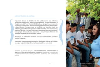 SEGURIDAD CIUDADANA Y JUSTICIA83
ADMINISTRACIÓN DE JUSTICIA
Impulsaré desde el ámbito de mis atribuciones las reformas
necesarias para que la selección y evaluación de los candidatos a
MagistradosdelPoder Judicial delEstado,serijanporlosprincipios de
excelencia, objetividad, imparcialidad, profesionalismo, honestidad,
independencia, transparencia y rendición de cuentas; que los
criterios y procedimientos para los nombramientos sean razonables y
objetivos, acorde a la Corte Interamericana de los Derechos Humanos,
a su propia Jurisprudencia, así como a los principios básicos del
Sistema Universal de las Naciones Unidas.
Respetaré la Autonomía Judicial, para que dicho Poder garantice
justicia imparcial.
Impulsaré la autonomía presupuestal del Poder Judicial del Estado,
para que la justicia deje de ser artículo de última necesidad.
Gestionar la creación de una Sala Constitucional perteneciente al
Supremo Tribunal de Justicia del Estado que resuelva las controversias
constitucionales locales de los particulares, planteadas ante la autoridad
judicial.
SEGURIDAD CIUDADANA Y JUSTICIA
 