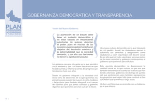 86EJE 5
Visión del Nuevo Gobierno.
GOBERNANZA DEMOCRATICA Y TRANSPARENCIA
La planeación de un Estado debe
tener un sustento democrático y
no estar basada en imposiciones
autoritarias de quienes detentan
el poder, pues en muchas de las
ocasionesquienesgobiernanlohacen
alejados del desarrollo armónico y
la gobernabilidad que la sociedad
demanda, y por ello sus decisiones
no tienen la aprobación popular.
Un gobierno cercano a la gente es lo que permitirá
sacar adelante a San Luis Potosí del atraso en que
ha sido sumido, y retomar la senda del progreso que
llevábamos hace seis años.
Desde mi gobierno integraré a la sociedad civil
en la toma de decisiones de lo que queremos los
potosinos para nuestro San Luis en el corto, mediano
y largo plazo; pero también integraré a un cuerpo
de expertos para que juntos sociedad y gobierno
digamos que queremos para San Luis en el futuro.
Una nueva cultura democrática es la que impulsaré
en mi gestión, donde los ciudadanos ejerzan a
cabalidad sus derechos y obligaciones como
ciudadanos, y sean coparticipes del devenir social.
Es por ello que los invito a participar para que juntos
de la mano sociedad y gobierno construyamos el
gobierno que queremos para el futuro.
Este ejercicio democrático no desconocerá la
realidad social en la que vivimos, es por eso que
también tomaremos en cuenta los avances que han
tenido anteriores gobiernos sin distingo de partido
del que pertenezcan, pero también agregaremos
los proyectos que hagan falta para construir el San
Luis Potosí que queremos a largo plazo.
Un San Luis Potosí que se reconcilie con su Gobierno,
es el que ofrezco.
 