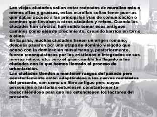 Las viejas ciudades solían estar rodeadas de murallas más o
menos altas y gruesas, estas murallas solían tener puertas
que daban acceso a las principales vías de comunicación o
caminos que llevaban a otras ciudades y reinos. Cuando las
ciudades han crecido, han solido tomar esos antiguos
caminos como ejes de crecimiento, creando barrios en torno
a ellos.
En España, muchas ciudades tienen un origen romano,
después pasaron por una etapa de dominio visigodo que
acabó con la dominación musulmana y, posteriormente,
fueron reconquistadas por los cristianos e integradas en sus
nuevos reinos, etc. pero el gran cambio ha llegado a las
ciudades con lo que hemos llamado el proceso de
urbanización.
Las ciudades tienden a mantener rasgos del pasado pero
constantemente están adaptándose a las nuevas realidades
del presente, son como un libro antiguo pero cuyos
personajes e historias estuviesen constantemente
reescribiéndose para que los entendiesen los lectores del
presente.
 