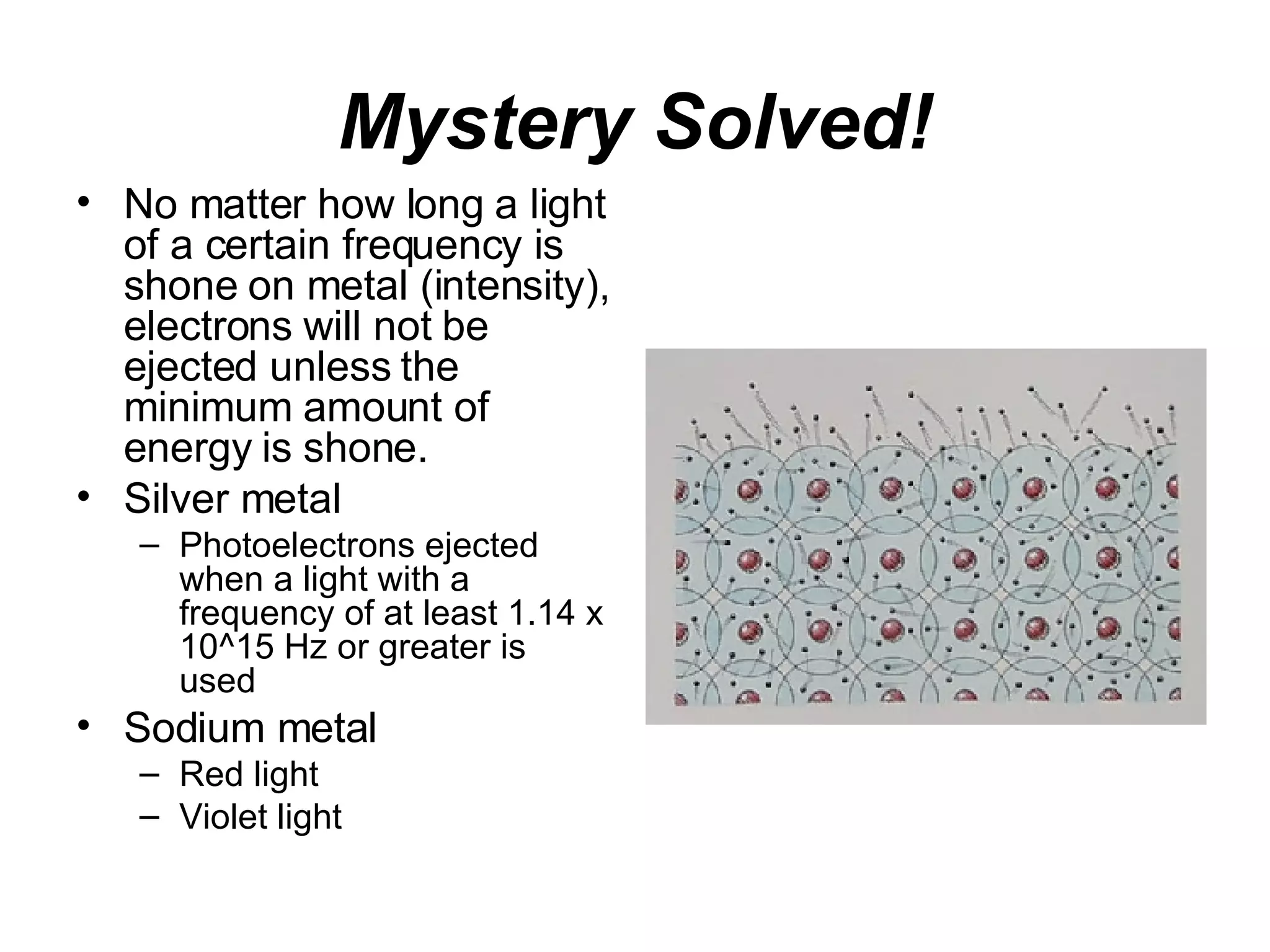 Mystery Solved! No matter how long a light of a certain frequency is shone on metal (intensity), electrons will not be ejected unless the minimum amount of energy is shone. Silver metal Photoelectrons ejected when a light with a frequency of at least 1.14 x 10^15 Hz or greater is used Sodium metal Red light Violet light 