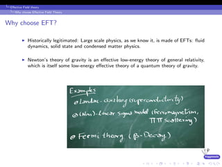 higgstools
Eﬀective Field theory
Why choose Eﬀective Field Theory
Why choose EFT?
Historically legitimated: Large scale physics, as we know it, is made of EFTs: ﬂuid
dynamics, solid state and condensed matter physics.
Newton’s theory of gravity is an eﬀective low-energy theory of general relativity,
which is itself some low-energy eﬀective theory of a quantum theory of gravity.
 