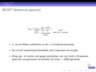 higgstools
Hands on EFT:
HowTo
SM EFT (bottom-up approach)
Leﬀ = LSM
dim 4
+
i
ai Oi
Λ2
dim 6
+ . . .
higher dim. operators
ai can be Wilson coeﬃcients or the κ’s introduced previously
For current experimental thresholds, dim 6 operators are enough.
Using eqs. of motion and gauge symmetries, one can build a 59-operator
basis (for one generation of particles! for three → 2499 operators)
 