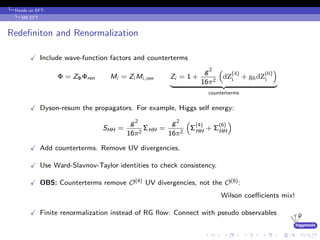 higgstools
Hands on EFT:
SM EFT
Redeﬁniton and Renormalization
Include wave-function factors and counterterms
Φ = ZΦΦren Mi = Zi Mi,ren Zi = 1 +
g2
16π2
dZ
(4)
i + g6dZ
(6)
i
counterterms
Dyson-resum the propagators. For example, Higgs self energy:
SHH =
g2
16π2
ΣHH =
g2
16π2
Σ
(4)
HH + Σ
(6)
HH
Add counterterms. Remove UV divergencies.
Use Ward-Slavnov-Taylor identities to check consistency.
OBS: Counterterms remove O(4) UV divergencies, not the O(6):
Wilson coeﬃcients mix!
Finite renormalization instead of RG ﬂow: Connect with pseudo observables
 