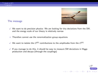 higgstools
Hands on EFT:
SM EFT
The message
We want to do precision physics: We are looking for tiny deviations from the SM,
and the energy scale of our theory is relatively narrow
× Therefore cannot use the renormalization group equations
We want to isolate the O(6) contributions to the amplitudes from the O(4)
If you manage to do this, it should be easy to measure SM deviations in Higgs
production and decays (through the couplings)
 