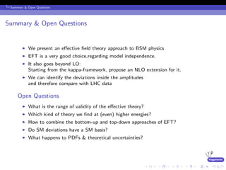 higgstools
Summary & Open Questions
Summary & Open Questions
We present an eﬀective ﬁeld theory approach to BSM physics
EFT is a very good choice,regarding model independence.
It also goes beyond LO:
Starting from the kappa-framework, propose an NLO extension for it.
We can identify the deviations inside the amplitudes
and therefore compare with LHC data
Open Questions
What is the range of validity of the eﬀective theory?
Which kind of theory we ﬁnd at (even) higher energies?
How to combine the bottom-up and top-down approaches of EFT?
Do SM deviations have a SM basis?
What happens to PDFs & theoretical uncertainties?
 