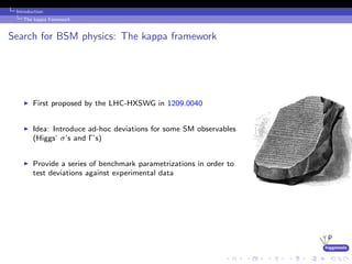 higgstools
Introduction:
The kappa framework
Search for BSM physics: The kappa framework
First proposed by the LHC-HXSWG in 1209.0040
Idea: Introduce ad-hoc deviations for some SM observables
(Higgs’ σ’s and Γ’s)
Provide a series of benchmark parametrizations in order to
test deviations against experimental data
 