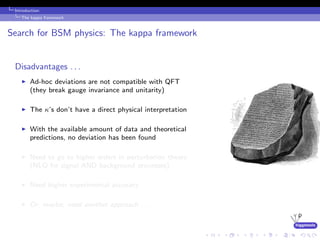 higgstools
Introduction:
The kappa framework
Search for BSM physics: The kappa framework
Disadvantages . . .
Ad-hoc deviations are not compatible with QFT
(they break gauge invariance and unitarity)
The κ’s don’t have a direct physical interpretation
With the available amount of data and theoretical
predictions, no deviation has been found
Need to go to higher orders in perturbation theory
(NLO for signal AND background processes)
Need higher experimental accuracy
Or, maybe, need another approach . . .
 