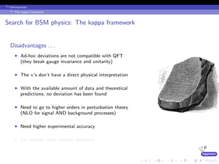 higgstools
Introduction:
The kappa framework
Search for BSM physics: The kappa framework
Disadvantages . . .
Ad-hoc deviations are not compatible with QFT
(they break gauge invariance and unitarity)
The κ’s don’t have a direct physical interpretation
With the available amount of data and theoretical
predictions, no deviation has been found
Need to go to higher orders in perturbation theory
(NLO for signal AND background processes)
Need higher experimental accuracy
Or, maybe, need another approach . . .
 