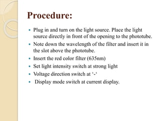 Procedure:
 Plug in and turn on the light source. Place the light
source directly in front of the opening to the phototube.
 Note down the wavelength of the filter and insert it in
the slot above the phototube.
 Insert the red color filter (635nm)
 Set light intensity switch at strong light
 Voltage direction switch at ‘-‘
 Display mode switch at current display.
 