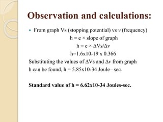 Observation and calculations:
 From graph Vs (stopping potential) vs v (frequency)
h = e × slope of graph
h = e × ∆Vs/∆v
h=1.6x10-19 x 0.366
Substituting the values of ∆Vs and ∆v from graph
h can be found, h = 5.85x10-34 Joule– sec.
Standard value of h = 6.62x10-34 Joules-sec.
 