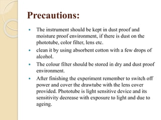 Precautions:
 The instrument should be kept in dust proof and
moisture proof environment, if there is dust on the
phototube, color filter, lens etc.
 clean it by using absorbent cotton with a few drops of
alcohol.
 The colour filter should be stored in dry and dust proof
environment.
 After finishing the experiment remember to switch off
power and cover the drawtube with the lens cover
provided. Phototube is light sensitive device and its
sensitivity decrease with exposure to light and due to
ageing.
 