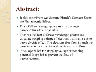 Abstract:
 In this experiment we Measure Planck’s Constant Using
the Photoelectric Effect.
 First of all we arrange apparatus as we arrange
photoelectric effect apparatus.
 Then we incident different wavelength photon and
calculate stopping voltage of electrons that’s emit due to
photo electric effect. The electrons then flow through the
phototube to the collector and create a current flow.
 A voltage called the stopping voltage or stopping
potential is applied to prevent the flow of
photoelectrons.
 