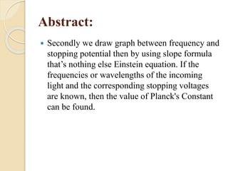 Abstract:
 Secondly we draw graph between frequency and
stopping potential then by using slope formula
that’s nothing else Einstein equation. If the
frequencies or wavelengths of the incoming
light and the corresponding stopping voltages
are known, then the value of Planck's Constant
can be found.
 