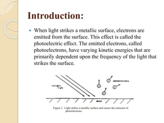 Introduction:
 When light strikes a metallic surface, electrons are
emitted from the surface. This effect is called the
photoelectric effect. The emitted electrons, called
photoelectrons, have varying kinetic energies that are
primarily dependent upon the frequency of the light that
strikes the surface.
 