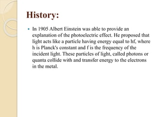 History:
 In 1905 Albert Einstein was able to provide an
explanation of the photoelectric effect. He proposed that
light acts like a particle having energy equal to hf, where
h is Planck's constant and f is the frequency of the
incident light. These particles of light, called photons or
quanta collide with and transfer energy to the electrons
in the metal.
 