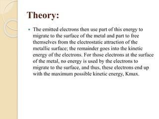 Theory:
 The emitted electrons then use part of this energy to
migrate to the surface of the metal and part to free
themselves from the electrostatic attraction of the
metallic surface; the remainder goes into the kinetic
energy of the electrons. For those electrons at the surface
of the metal, no energy is used by the electrons to
migrate to the surface, and thus, these electrons end up
with the maximum possible kinetic energy, Kmax.
 