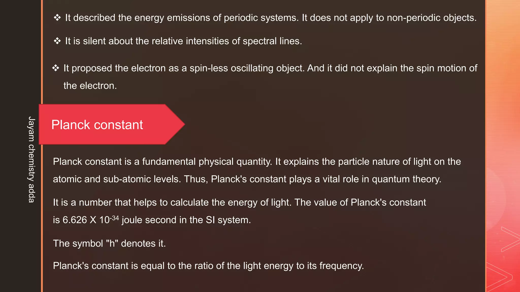  It described the energy emissions of periodic systems. It does not apply to non-periodic objects.
 It is silent about the relative intensities of spectral lines.
 It proposed the electron as a spin-less oscillating object. And it did not explain the spin motion of
the electron.
Planck constant
Planck constant is a fundamental physical quantity. It explains the particle nature of light on the
atomic and sub-atomic levels. Thus, Planck's constant plays a vital role in quantum theory.
It is a number that helps to calculate the energy of light. The value of Planck's constant
is 6.626 X 10-34 joule second in the SI system.
The symbol "h" denotes it.
Planck's constant is equal to the ratio of the light energy to its frequency.
Jayam
chemistry
adda
 