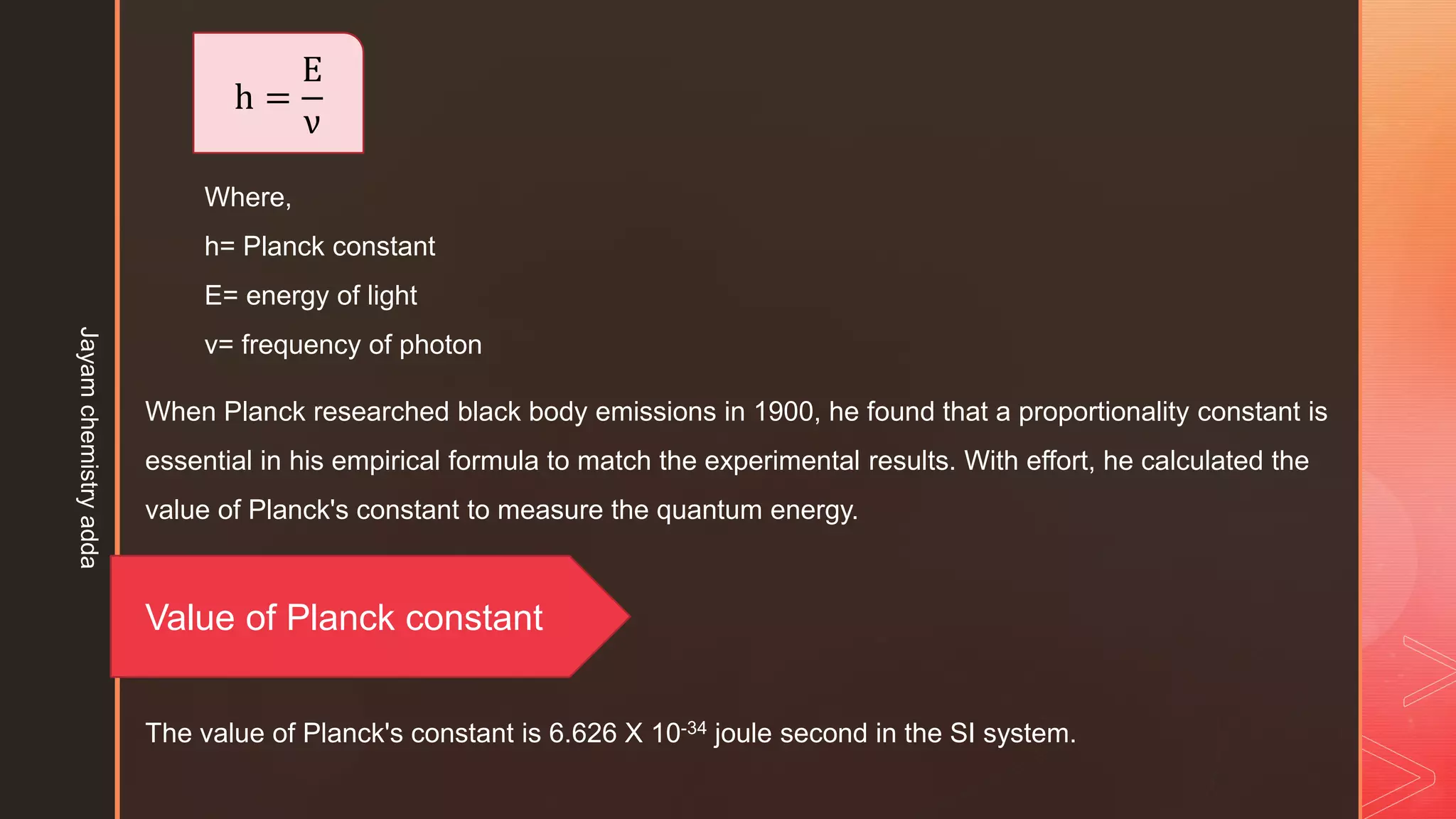 h =
E
ν
Where,
h= Planck constant
E= energy of light
ν= frequency of photon
When Planck researched black body emissions in 1900, he found that a proportionality constant is
essential in his empirical formula to match the experimental results. With effort, he calculated the
value of Planck's constant to measure the quantum energy.
Value of Planck constant
The value of Planck's constant is 6.626 X 10-34 joule second in the SI system.
Jayam
chemistry
adda
 