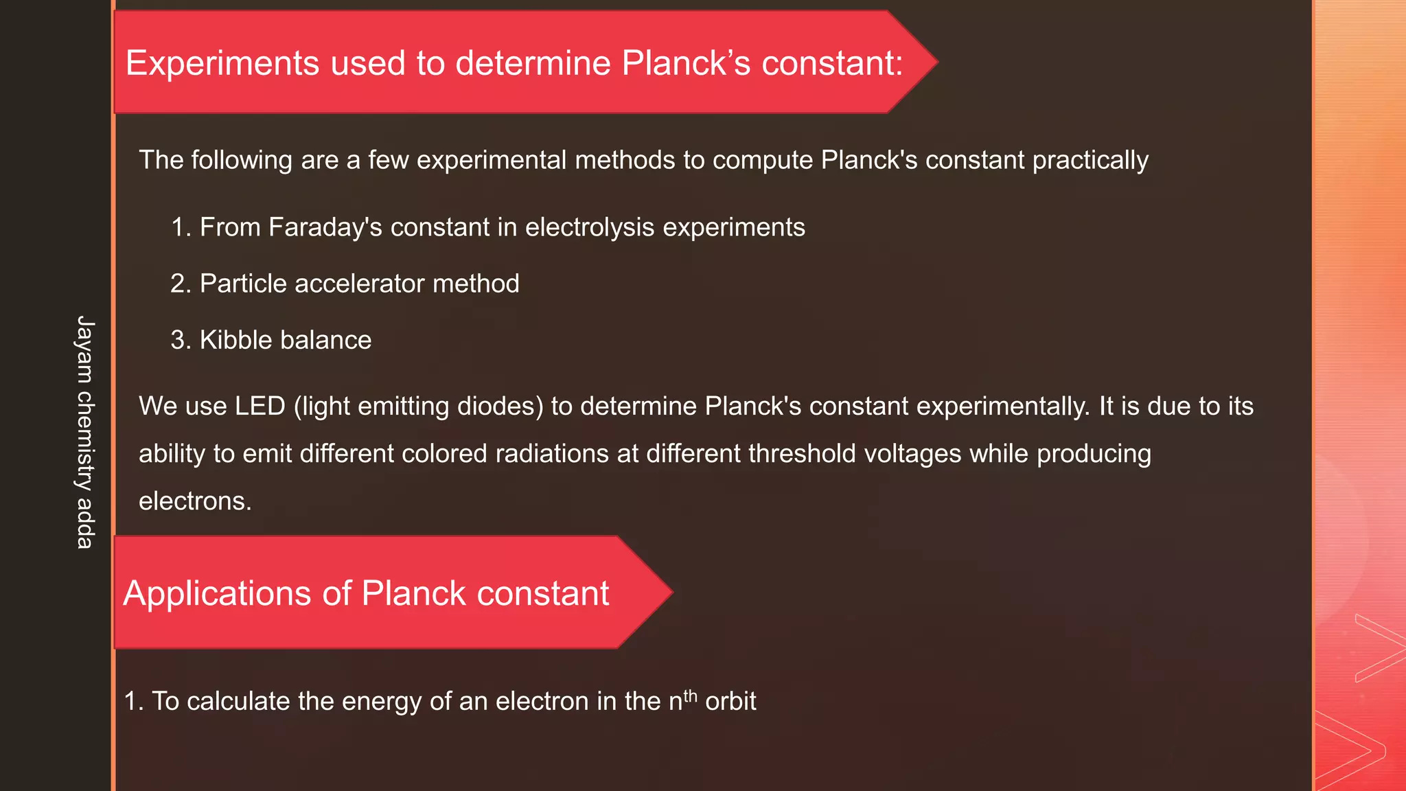 Experiments used to determine Planck’s constant:
The following are a few experimental methods to compute Planck's constant practically
1. From Faraday's constant in electrolysis experiments
2. Particle accelerator method
3. Kibble balance
We use LED (light emitting diodes) to determine Planck's constant experimentally. It is due to its
ability to emit different colored radiations at different threshold voltages while producing
electrons.
Applications of Planck constant
1. To calculate the energy of an electron in the nth orbit
Jayam
chemistry
adda
 