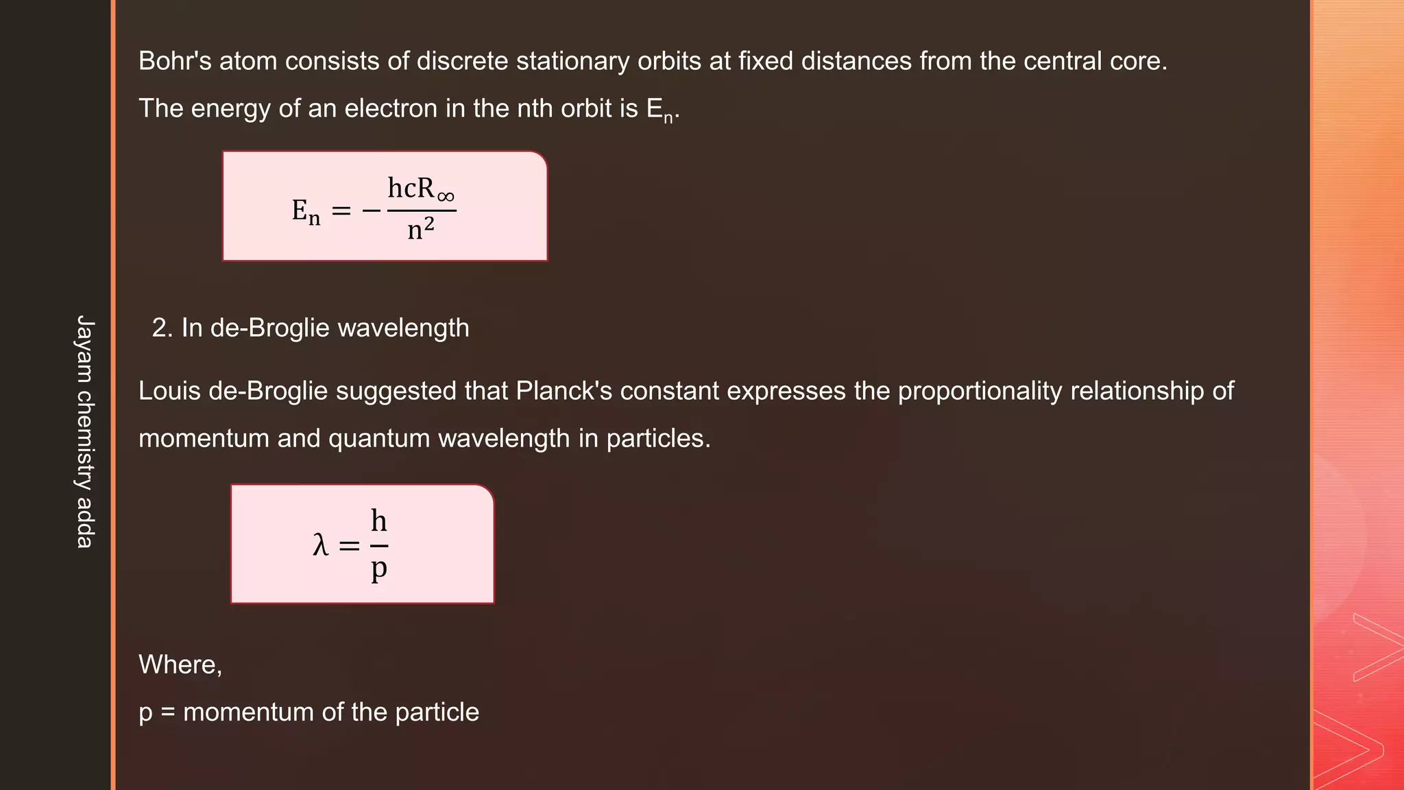 Bohr's atom consists of discrete stationary orbits at fixed distances from the central core.
The energy of an electron in the nth orbit is En.
En = −
hcR∞
n2
2. In de-Broglie wavelength
Louis de-Broglie suggested that Planck's constant expresses the proportionality relationship of
momentum and quantum wavelength in particles.
λ =
h
p
Where,
p = momentum of the particle
Jayam
chemistry
adda
 