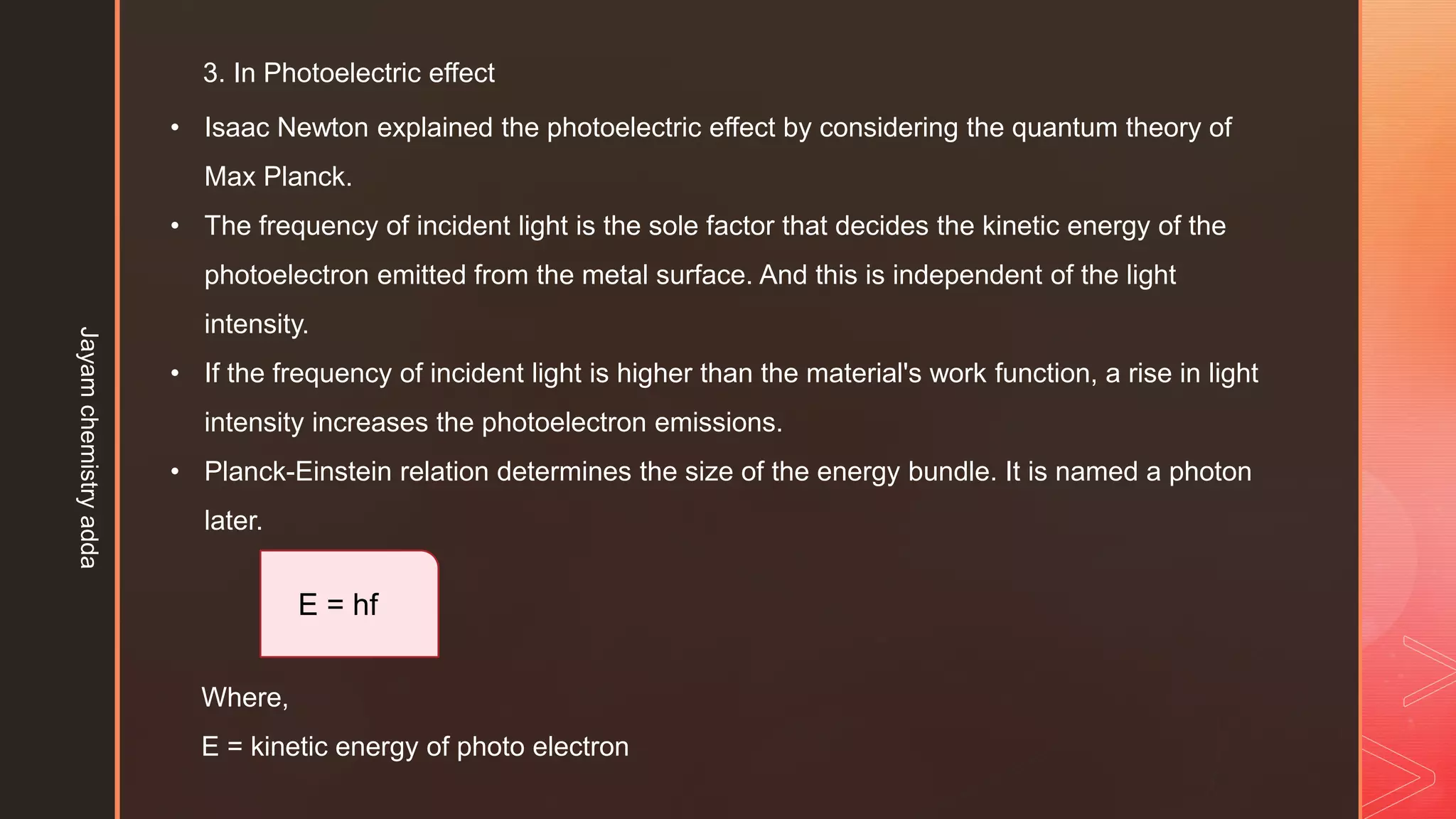 3. In Photoelectric effect
• Isaac Newton explained the photoelectric effect by considering the quantum theory of
Max Planck.
• The frequency of incident light is the sole factor that decides the kinetic energy of the
photoelectron emitted from the metal surface. And this is independent of the light
intensity.
• If the frequency of incident light is higher than the material's work function, a rise in light
intensity increases the photoelectron emissions.
• Planck-Einstein relation determines the size of the energy bundle. It is named a photon
later.
E = hf
Where,
E = kinetic energy of photo electron
Jayam
chemistry
adda
 