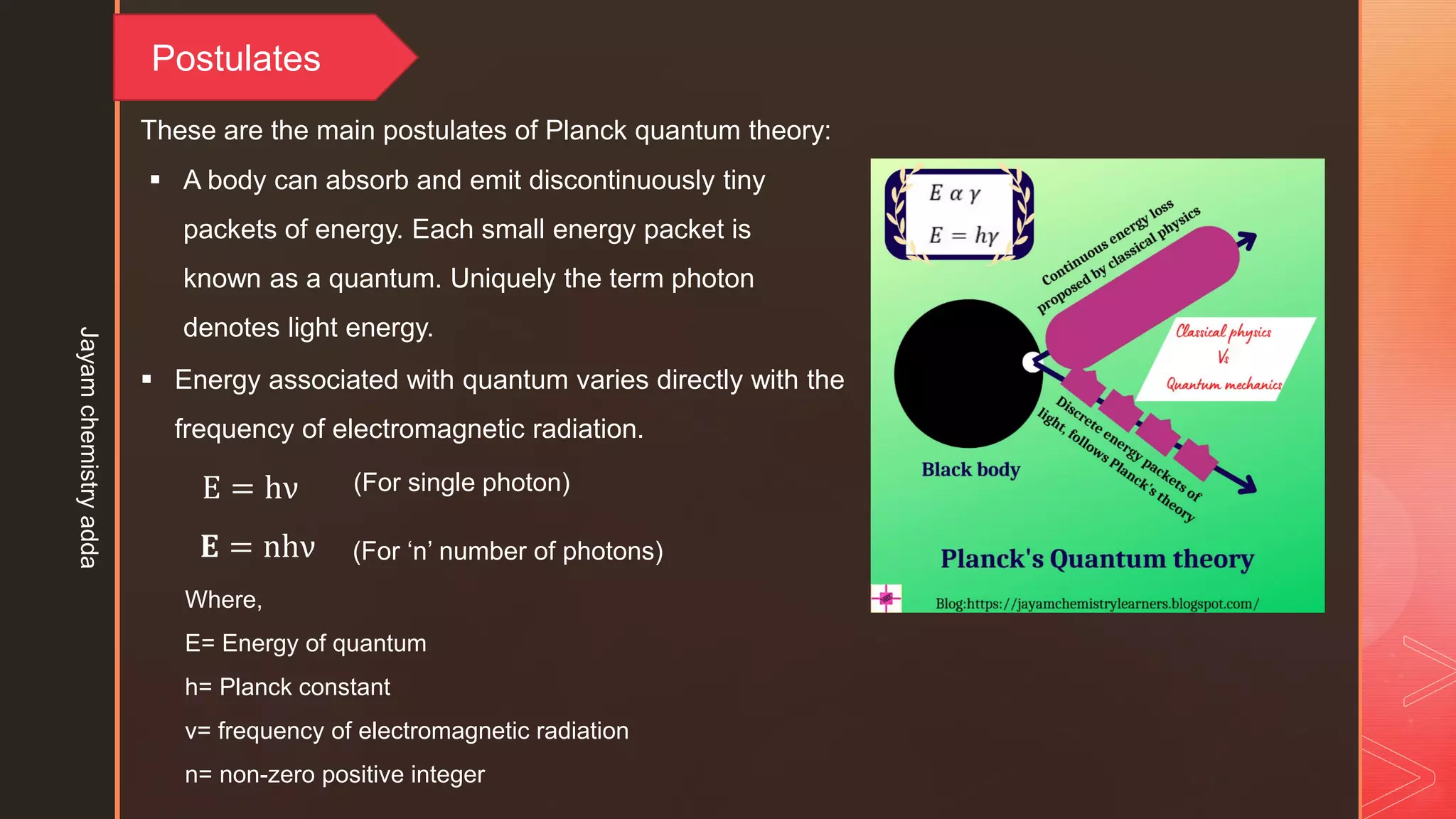 Postulates
 A body can absorb and emit discontinuously tiny
packets of energy. Each small energy packet is
known as a quantum. Uniquely the term photon
denotes light energy.
These are the main postulates of Planck quantum theory:
 Energy associated with quantum varies directly with the
frequency of electromagnetic radiation.
𝐄 = nhν
Where,
E= Energy of quantum
h= Planck constant
ν= frequency of electromagnetic radiation
n= non-zero positive integer
E = hν (For single photon)
(For ‘n’ number of photons)
Jayam
chemistry
adda
 