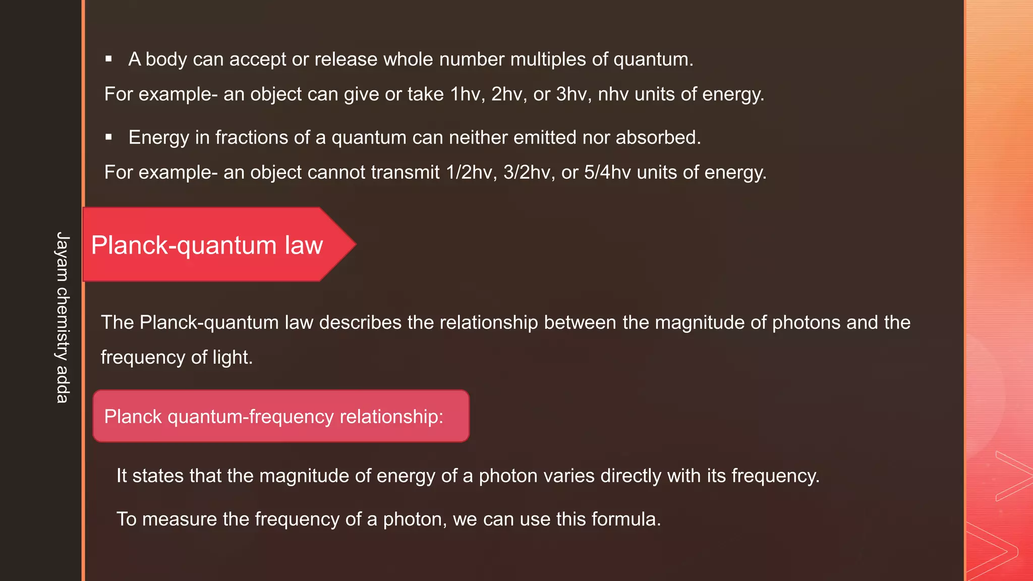  A body can accept or release whole number multiples of quantum.
For example- an object can give or take 1hν, 2hν, or 3hν, nhν units of energy.
 Energy in fractions of a quantum can neither emitted nor absorbed.
For example- an object cannot transmit 1/2hν, 3/2hν, or 5/4hν units of energy.
The Planck-quantum law describes the relationship between the magnitude of photons and the
frequency of light.
Planck-quantum law
Planck quantum-frequency relationship:
To measure the frequency of a photon, we can use this formula.
It states that the magnitude of energy of a photon varies directly with its frequency.
Jayam
chemistry
adda
 