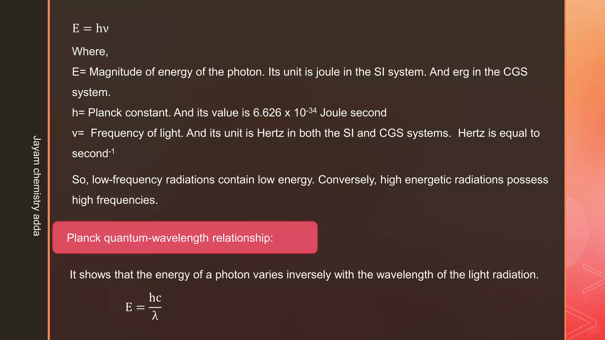 So, low-frequency radiations contain low energy. Conversely, high energetic radiations possess
high frequencies.
E = hν
Where,
E= Magnitude of energy of the photon. Its unit is joule in the SI system. And erg in the CGS
system.
h= Planck constant. And its value is 6.626 x 10-34 Joule second
ν= Frequency of light. And its unit is Hertz in both the SI and CGS systems. Hertz is equal to
second-1
Planck quantum-wavelength relationship:
It shows that the energy of a photon varies inversely with the wavelength of the light radiation.
E =
hc
λ
Jayam
chemistry
adda
 