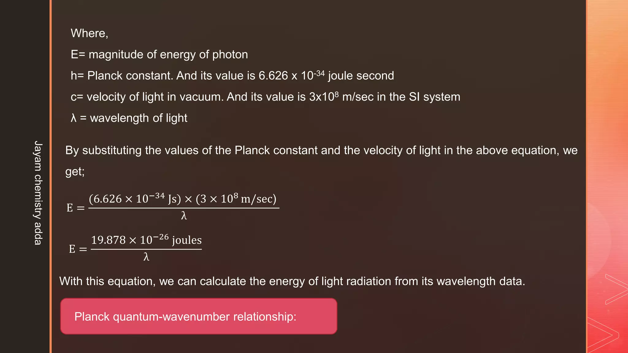 Where,
E= magnitude of energy of photon
h= Planck constant. And its value is 6.626 x 10-34 joule second
c= velocity of light in vacuum. And its value is 3x108 m/sec in the SI system
λ = wavelength of light
By substituting the values of the Planck constant and the velocity of light in the above equation, we
get;
E =
(6.626 × 10−34
Js) × (3 × 108
m/sec)
λ
E =
19.878 × 10−26 joules
λ
With this equation, we can calculate the energy of light radiation from its wavelength data.
Planck quantum-wavenumber relationship:
Jayam
chemistry
adda
 