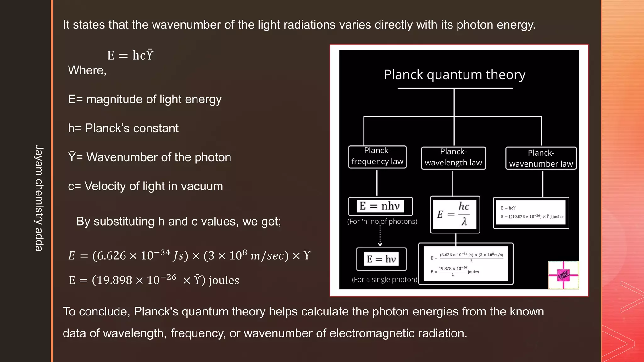 It states that the wavenumber of the light radiations varies directly with its photon energy.
E = hcῩ
Where,
E= magnitude of light energy
h= Planck’s constant
Ῡ= Wavenumber of the photon
c= Velocity of light in vacuum
By substituting h and c values, we get;
𝐸 = (6.626 × 10−34 𝐽𝑠) × (3 × 108 𝑚/𝑠𝑒𝑐) × Ῡ
E = 19.898 × 10−26 × Ῡ joules
To conclude, Planck's quantum theory helps calculate the photon energies from the known
data of wavelength, frequency, or wavenumber of electromagnetic radiation.
Jayam
chemistry
adda
 