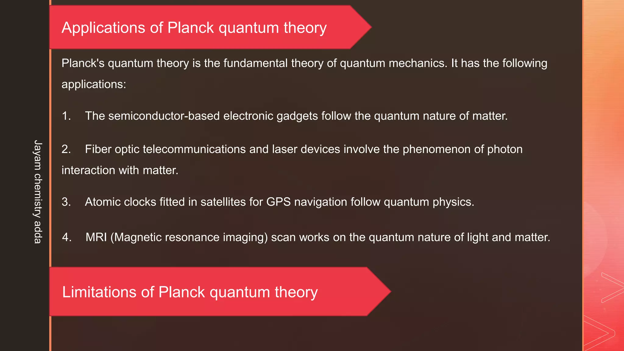 Applications of Planck quantum theory
Planck's quantum theory is the fundamental theory of quantum mechanics. It has the following
applications:
1. The semiconductor-based electronic gadgets follow the quantum nature of matter.
2. Fiber optic telecommunications and laser devices involve the phenomenon of photon
interaction with matter.
3. Atomic clocks fitted in satellites for GPS navigation follow quantum physics.
4. MRI (Magnetic resonance imaging) scan works on the quantum nature of light and matter.
Limitations of Planck quantum theory
Jayam
chemistry
adda
 