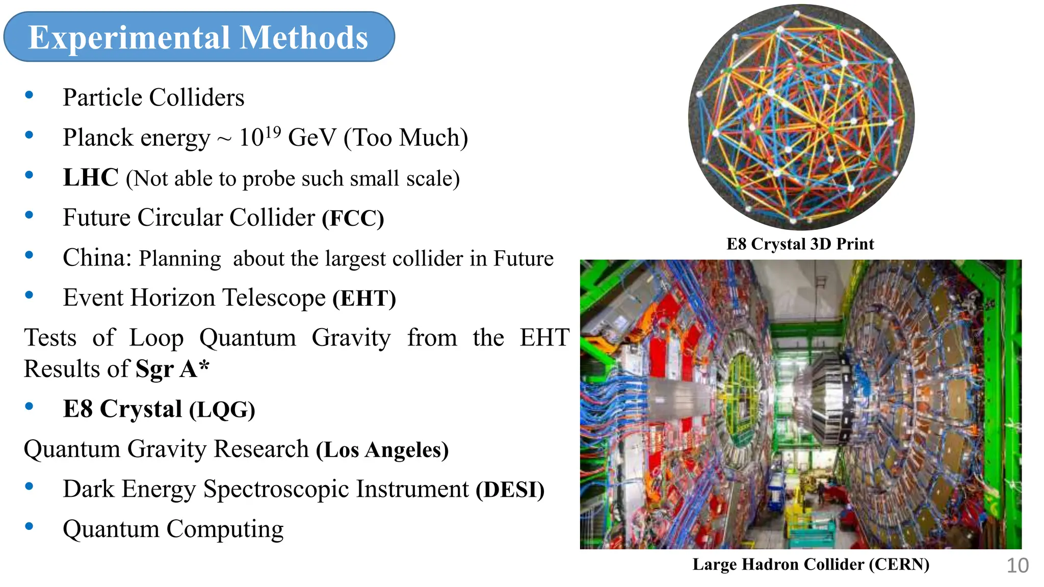 Experimental Methods
• Particle Colliders
• Planck energy ~ 1019 GeV (Too Much)
• LHC (Not able to probe such small scale)
• Future Circular Collider (FCC)
• China: Planning about the largest collider in Future
• Event Horizon Telescope (EHT)
Tests of Loop Quantum Gravity from the EHT
Results of Sgr A*
• E8 Crystal (LQG)
Quantum Gravity Research (Los Angeles)
• Dark Energy Spectroscopic Instrument (DESI)
• Quantum Computing
10
Large Hadron Collider (CERN)
E8 Crystal 3D Print
 